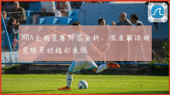 NBA全明星赛阵容分析，深度解读明星球员的精彩表现