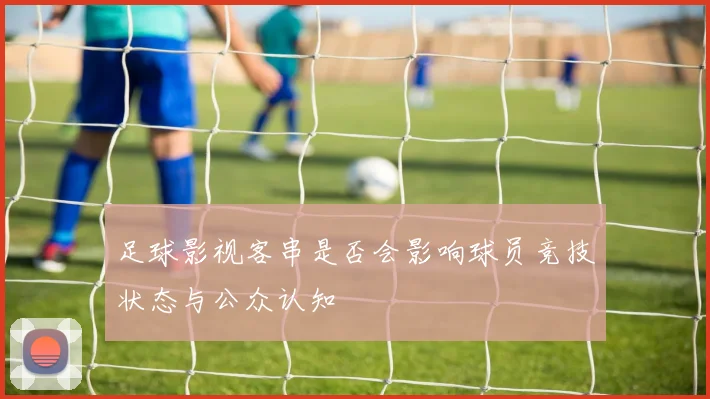 足球影视客串是否会影响球员竞技状态与公众认知