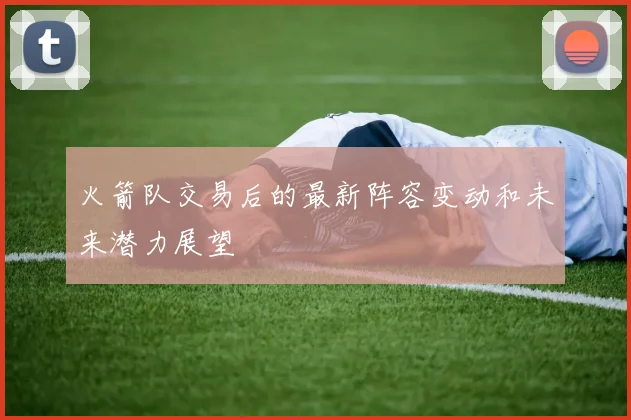 火箭队交易后的最新阵容变动和未来潜力展望