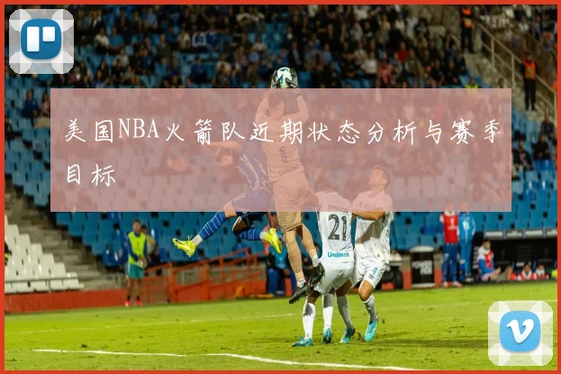 美国NBA火箭队近期状态分析与赛季目标